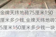 金牌天纬地砖75厘米150厘米多少钱,金牌天纬地砖75厘米150厘米多少钱一块