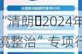 启动“清朗・2024年暑期未
络环境整治”专项行动