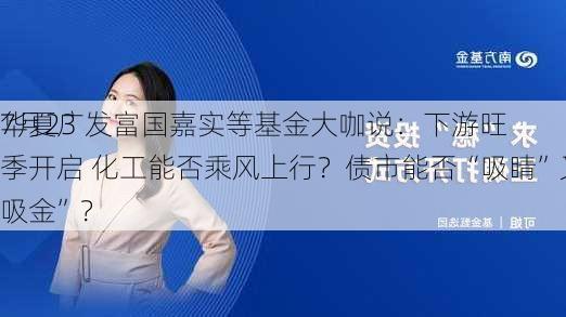 7月23
华夏广发富国嘉实等基金大咖说：下游旺季开启 化工能否乘风上行？债市能否“吸睛”又“吸金”？